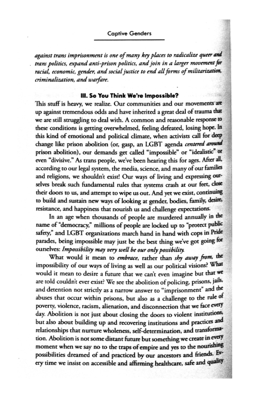 Captive Genders j

‘against trans imprisonment is one of many key places to radicalize queer and
trans politics, expand anti-prison politics, and join in a larger movement for
racial, economic, gender, and social justice to end all forms of militarization,
criminalization, and warfare.

II. So You Think We're Impossible? 3

‘This stuff is heavy, we realize. Our communities and our movements'afe
up against tremendous odds and have inherited a great deal of trauma that
‘we are still struggling to deal with. A common and reasonable response 0
these conditions is getting overwhelmed, feeling defeated, losing hope. Ia
this kind of emotional and political climate, when activists call for deep.
change like prison abolition (or, gasp, an LGBT agenda centered around
prison abolition), our demands get called “impossible” or “idealistic” of
‘ven “divisive.” As trans people, we've been hearing this for ages. After al
according to our legal system, the media, science, and many of our families
and religions, we shouldn't exist! Our ways of living and expressing ou
selves break such fundamental rules that systems crash at our feet, close
their doors to us, and attempt to wipe us out. And yet we exist, continuing,
to build and sustain new ways of looking at gender, bodies, family, desir
resistance, and happiness that nourish us and challenge expectations.

In an age when thousands of people are murdered annually in the
name of “democracy.” millions of people are locked up to “protect pubic
safety,” and LGBT organizations march hand in hand with cops in Pride
parades, being impossible may just be the best thing we've got going for
ourselves: Impossibility may very well be our only posibility

‘What would it mean to embrace, rather than shy away from, the
impossibility of our ways of living as well as our political visions? What
would it mean to desire a future that we cant even imagine but that We
are told couldnt ever exist? We see the abolition of policing, prisons, jails
and detention not strictly as a narrow answer to “imprisonment”
abuses chat occur within prisons, but also as a challenge to the rule of
poverty, violence, racism, alienation, and disconnection that we fce e¥eF
day. Abolition is not just about closing the doors to violent institutions
but also about building up and recovering institutions and practices and
relationships that nurture wholeness, self-determination, and transforma
tion, Abolition is not some distant furure but something we create in ve)
‘moment when we say no to the traps of empire and yes to the nourishing
possibilities dreamed of and practiced by our ancestors and friends. Br
cry time we insist on accessible and affirming healthcare, “a

 

 
